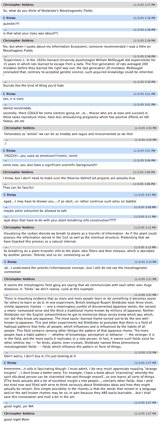 A conversation with my mom regarding Morphogenic fields. 11/3/05 2:57 PM
Christopher Robbins
So, what do you think of Sheldrake's Morphogenetic Fields
11/3/05 2:58 PM
C Ristau
duhhhh???
11/3/05 2:58 PM
...
is that what your class was about??/
11/3/05 2:58 PM
Christopher Robbins
No, but when I spoke about my Information Ecosystem, someone recommended I read a little on Morphogenic Fields
11/3/05 2:58 PM
...
'Experiment 1: In the 1920s Harvard University psychologist William McDougall did experiments for 15 years in which rats learned to escape from a tank. The first generation of rats averaged 200 mistakes before they learned the right way out; the last generation 20 mistakes. McDougall concluded that, contrary to accepted genetic science, such acquired knowledge could be inherited. 
'
11/3/05 2:59 PM
...
Sounds like the kind of thing you'd hate
11/3/05 2:59 PM
C Ristau
never heard of them...but one could probably google it
11/3/05 3:01 PM
Christopher Robbins
I have been. It sounds like something you had once mentioned as shoddy about evolution occuring in the generational realm
11/3/05 3:01 PM
C Ristau
acteually Mc Dougal is very famous min the history of apycholoyg. and ONCE, when at a conference in Psych in Hawaii., a number of us left and sat around in the ocean , drinking strong hawaian cocktailas and decided that learnign inherited over generations COULD occur...we were all impresswed...it has a nmae...IF i could only think of it...had some wine with dinner
11/3/05 3:01 PM
...
yes, it is cons
11/3/05 3:01 PM
...
idered veryshoddy
11/3/05 3:02 PM
...
but ther are many possible factors involved...first of all the experimenter is probabaly improving in many sbtle ways
11/3/05 3:03 PM
Christopher Robbins
fortunately as 'artists' we can be as shoddy and vague and misconnected as we like!
11/3/05 3:03 PM
...
;)
11/3/05 3:03 PM
C Ristau
secondly, there COULD be some slection going on...ie... thosse who are at ease and succeed in these tasks reproduce more, have less stressduring pregnancy which has positive effects on teh foetus, etc etc
11/3/05 3:04 PM
...
YAGGHH...you used an emoticon!!!!vomit, vomit
11/3/05 3:04 PM
Christopher Robbins
I hate them but theya re useful
Christopher Robbins sent file jackowheaton.jpg to members of this chat 
11/3/05 3:04 PM
11/3/05 3:04 PM
Christopher Robbins
And this one is cute:
11/3/05 3:05 PM
C Ristau
come now, you also have a significant scientific background!!!
11/3/05 3:06 PM
Christopher Robbins
I know, but I don't need to make sure the theories behind art projects are actually true
11/3/05 3:06 PM
...
They can be fanciful
11/3/05 3:06 PM
C Ristau
hmmm... very elegant jack o lantern. But am I missing something in the name
11/3/05 3:07 PM
Christopher Robbins
Its just the name of the person who carved it
11/3/05 3:07 PM
...
In writing we have to be academically rigorous
11/3/05 3:07 PM
C Ristau
then why bother calling the theoris...call them fancies or whimsical nonsenses
11/3/05 3:08 PM
...
egad....I may have to disown you....if yo start...or rather continue such artsy sci babble
11/3/05 3:08 PM
...
maybe artist sshouldnt be allowed to talk
11/3/05 3:09 PM
...
is that stuff with McDOugals experiments supposed to be morphogenetic fields?????
11/3/05 3:10 PM
Christopher Robbins
thats what this web site says!
11/3/05 3:10 PM
C Ristau
ok, ok
11/3/05 3:11 PM
...
wjat does that have to do with your plant breathing info construction?????
11/3/05 3:12 PM
Christopher Robbins
Visualizing the carbon dioxide we breath to plants as a transfer of information. As if the plant could process the information stored in the Co2 as well as the chemical structure. Pretending that we have hijacked this process as a natural internet.
11/3/05 3:13 PM
...
So breathing on a plant trransfer info to the plant, who filters and then releases, which is absrobed by another person, filtered, and so on, connecting us all
11/3/05 3:14 PM
C Ristau
ok...I understand the aritsitic/informational concept...but I still do not see the morphogenetic connection
11/3/05 3:21 PM
Christopher Robbins
It seems the morphogenic field gang are saying that we communicate with each other over huge distances in 'fields' we don't realise. Look at this example:
11/3/05 3:21 PM
...
There is mounting evidence that as more and more people learn or do something it becomes easier for others to learn or do it. In one experiment, British biologist Rupert Sheldrake took three short, similar Japanese rhymes -- one a meaningless jumble of disconnected Japanese words, the second a newly-composed verse and the third a traditional rhyme known by millions of Japanese. Neither Sheldrake nor the English schoolchildren he got to memorize these verses knew which was which, nor did they know any Japanese. The most easily-learned rhyme turned out to be the one well-known to Japanese. This and other experiments led Sheldrake to postulate that there is a field of habitual patterns that links all people, which influences and is influenced by the habits of all people. This field contains (among other things) the pattern of that Japanese rhyme. The more people have a habit pattern -- whether of knowledge, perception or behavior -- the stronger it is in the field, and the more easily it replicates in a new person. In fact, it seems such fields exist for other entities too -- for birds, plants, even crystals. Sheldrake named these phenomena morphogenetic fields -- fields which influence the pattern or form of things.
11/3/05 3:22 PM
...
Don't worry, I don't buy it, I'm just looking at it
11/3/05 3:24 PM
...
Anywaym did I tell you Andrew's wife is preggers?
11/3/05 3:27 PM
C Ristau
hmmmmm...it rally is fascinating though. I must admit, I do very much appreciate reaading 'strange insights' ...I dont know a better word. For example, I have a book about 'channeling' whereby the spirt ofa dead person can be channeled into and through oneself...so one learns all sorts of things. ZThe book actually ahd a lot of excellent insight s into people.....similarly other fields. Alas i amd too tired now and filled with wine to think seriously about SHeldrakes ideas and how they might actually be relvant. One simple possiblity re the rhymes is that the words that remain in a language and/or the well known rhymes may be so, in part because they ARE easily learnable. ..but I shall save this convesation and mull a bit in the am.
11/3/05 3:27 PM
...
good night, yer MA
11/3/05 3:27 PM
Christopher Robbins
good night Mom
C Ristau set topic to 'Sheldrakes morphogenetic fields-Nov 03 05' 
11/3/05 3:27 PM